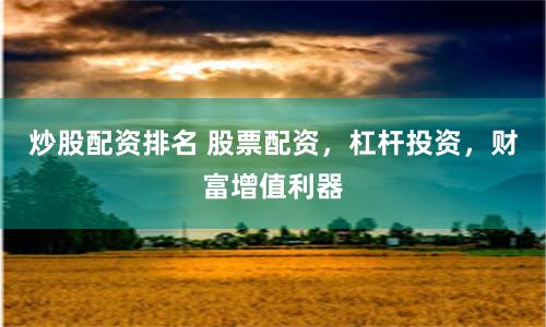 炒股配资排名 股票配资，杠杆投资，财富增值利器