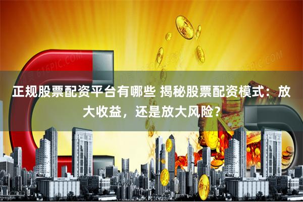 正规股票配资平台有哪些 揭秘股票配资模式：放大收益，还是放大风险？