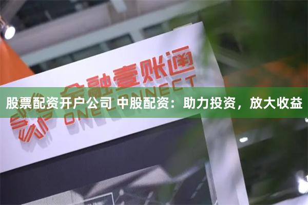 股票配资开户公司 中股配资：助力投资，放大收益