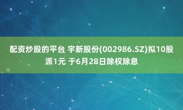 配资炒股的平台 宇新股份(002986.SZ)拟10股派1元 于6月28日除权除息