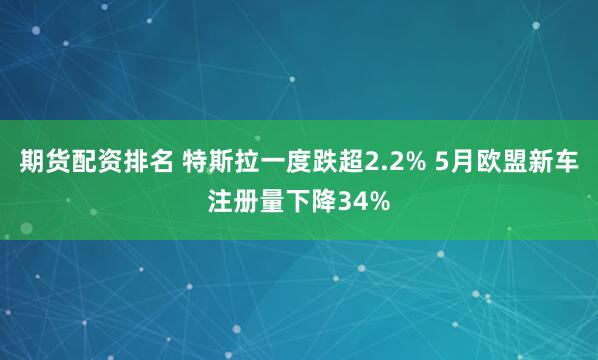 期货配资排名 特斯拉一度跌超2.2% 5月欧盟新车注册量下降34%