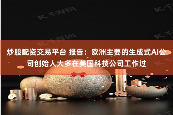 炒股配资交易平台 报告：欧洲主要的生成式AI公司创始人大多在美国科技公司工作过