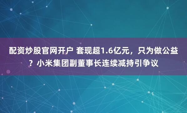 配资炒股官网开户 套现超1.6亿元，只为做公益？小米集团副董事长连续减持引争议