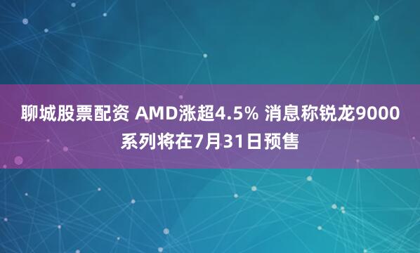 聊城股票配资 AMD涨超4.5% 消息称锐龙9000系列将在7月31日预售