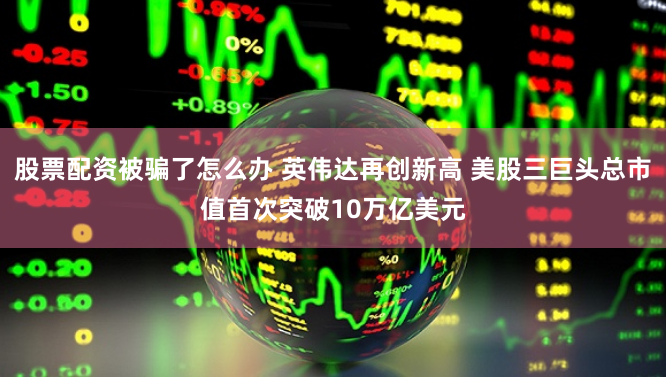 股票配资被骗了怎么办 英伟达再创新高 美股三巨头总市值首次突破10万亿美元