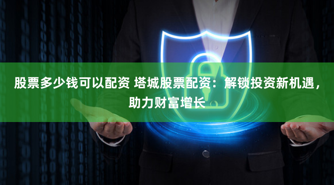 股票多少钱可以配资 塔城股票配资：解锁投资新机遇，助力财富增长