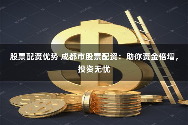 股票配资优势 成都市股票配资：助你资金倍增，投资无忧