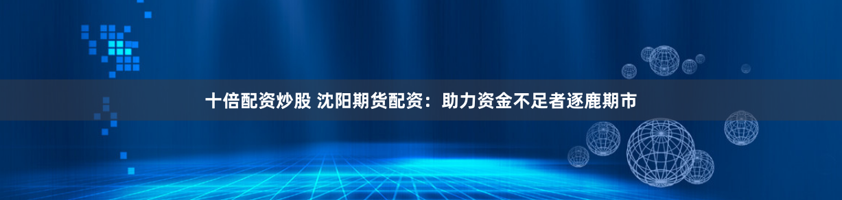 十倍配资炒股 沈阳期货配资：助力资金不足者逐鹿期市