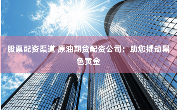 股票配资渠道 原油期货配资公司：助您撬动黑色黄金