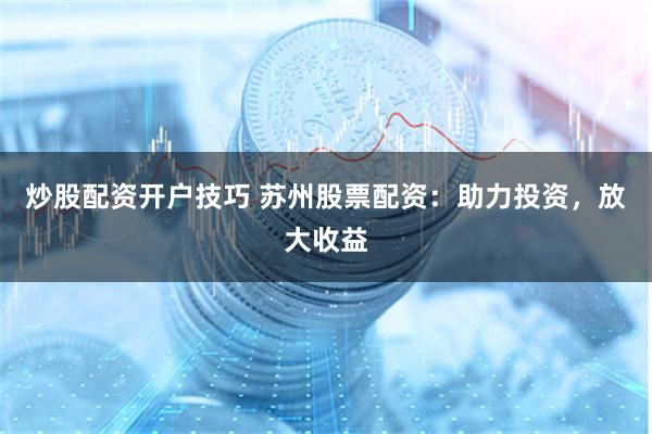 炒股配资开户技巧 苏州股票配资：助力投资，放大收益