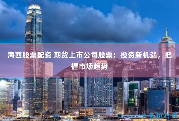海西股票配资 期货上市公司股票：投资新机遇，把握市场趋势