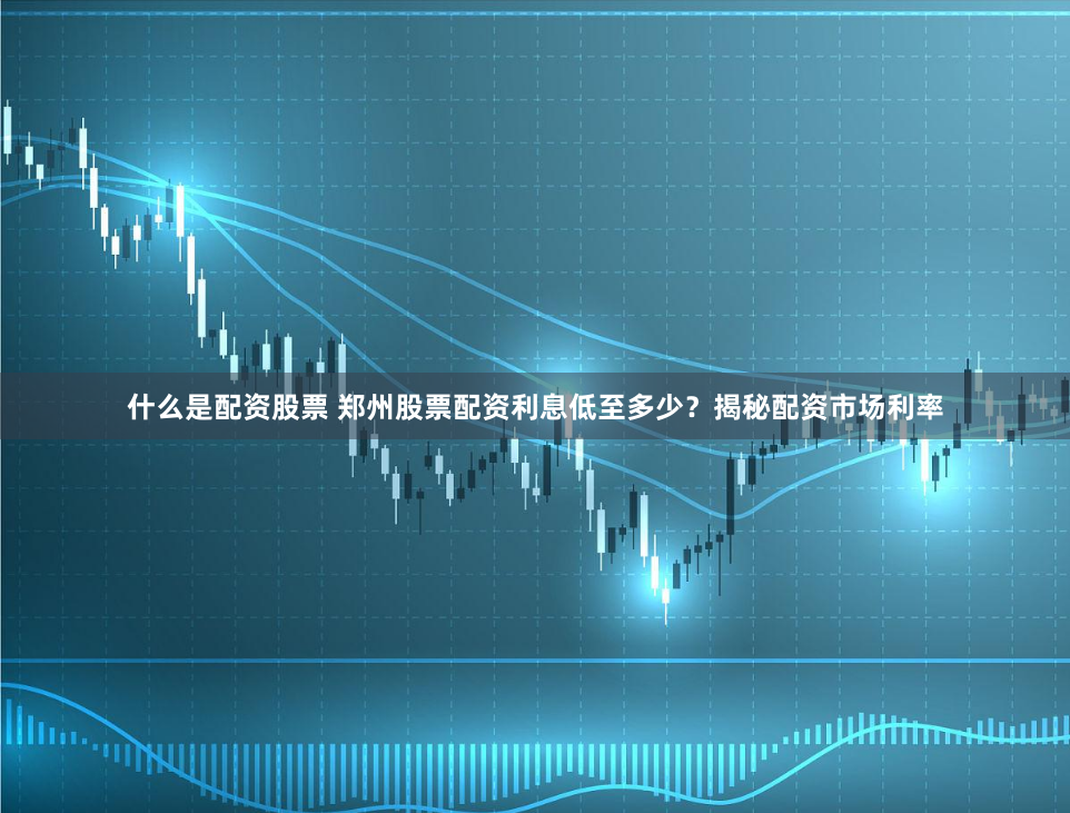 什么是配资股票 郑州股票配资利息低至多少?揭秘配资市场利率