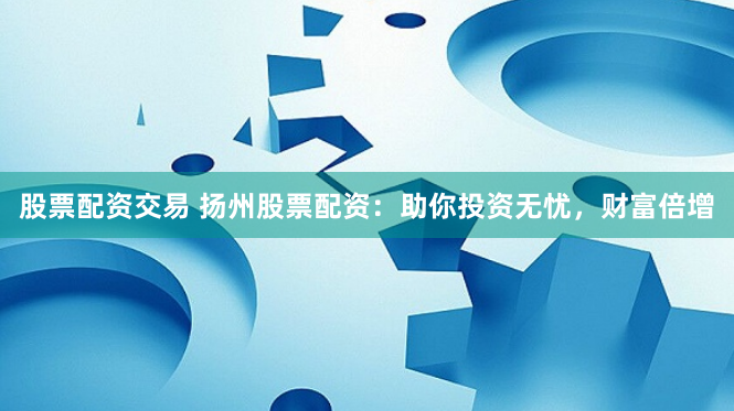 股票配资交易 扬州股票配资：助你投资无忧，财富倍增
