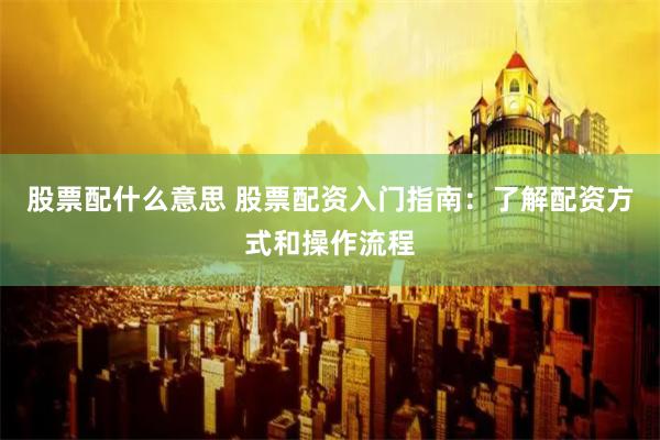 股票配什么意思 股票配资入门指南：了解配资方式和操作流程