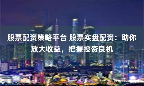 股票配资策略平台 股票实盘配资：助你放大收益，把握投资良机