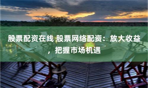 股票配资在线 股票网络配资：放大收益，把握市场机遇
