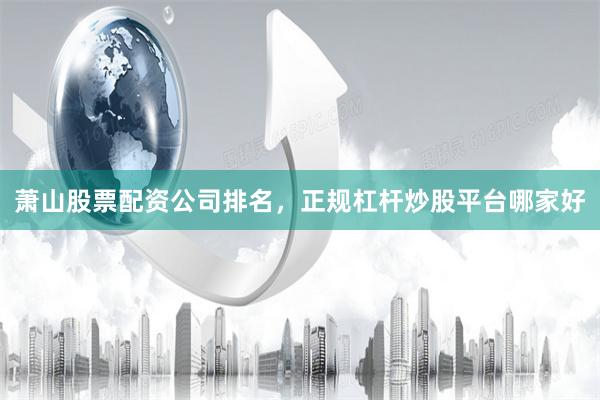 萧山股票配资公司排名，正规杠杆炒股平台哪家好