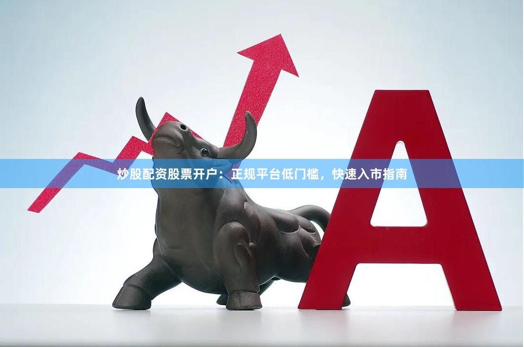 炒股配资股票开户：正规平台低门槛，快速入市指南